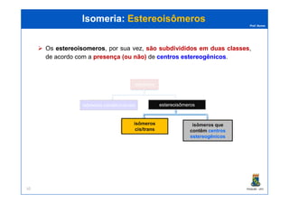 Prof. Nunes
Isomeria:Isomeria: EstereoisômerosEstereoisômeros
Os estereoisomerosestereoisomeros, por sua vez, sãosão subdivididossubdivididos emem duasduas classesclasses,
de acordo com a presençapresença ((ouou nãonão)) de centroscentros estereogênicosestereogênicos.
isômeros
PGQUIM - UFC10
isômeros constitucionais estereoisômeros
isômeros
cis/trans
isômeros que
contêm centros
estereogênicos
 