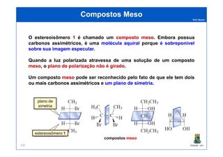 Prof. Nunes
Compostos MesoCompostos Meso
O estereoisômero 11 é chamado um compostocomposto mesomeso. Embora possua
carbonos assimétricos, é uma moléculamolécula aquiralaquiral porque éé sobreponívelsobreponível
sobresobre suasua imagemimagem especularespecular..
Quando a luz polarizada atravessa de uma solução de um composto
mesomeso, o planoplano dede polarizaçãopolarização nãonão éé giradogirado.
Um composto mesomeso pode ser reconhecido pelo fato de que ele temtem doisdois
PGQUIM - UFC100
Um composto mesomeso pode ser reconhecido pelo fato de que ele temtem doisdois
ouou maismais carbonoscarbonos assimétricosassimétricos e umum planoplano dede simetriasimetria.
11
plano de
simetria
estereoisômero 11
compostos mesomeso
 
