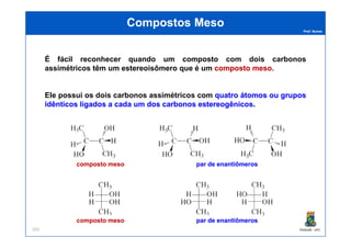 Prof. Nunes
Compostos MesoCompostos Meso
É fácil reconhecer quando um composto comcom doisdois carbonoscarbonos
assimétricosassimétricos têm um estereoisômero que é um compostocomposto mesomeso..
Ele possui os doisdois carbonoscarbonos assimétricosassimétricos com quatroquatro átomosátomos ouou gruposgrupos
idênticosidênticos ligadosligados aa cadacada umum dosdos carbonoscarbonos estereogênicosestereogênicos.
PGQUIM - UFC101
composto mesocomposto meso par de enantiômerospar de enantiômeros
composto mesocomposto meso par de enantiômerospar de enantiômeros
 