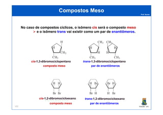 Prof. Nunes
Compostos MesoCompostos Meso
No caso de compostoscompostos cíclicoscíclicos, o isômero ciscis será o composto mesomeso
e o isômero transtrans vai existir como um par de enantiômerosenantiômeros.
PGQUIM - UFC102
composto mesocomposto meso
ciscis-1,3-dibromociclopentano
par de enantiômerospar de enantiômeros
transtrans-1,3-dibromociclopentano
composto mesocomposto meso
ciscis-1,2-dibromocicloexano
par de enantiômerospar de enantiômeros
transtrans-1,2-dibromocicloexano
 