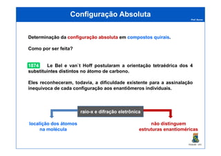 Prof. Nunes
Configuração AbsolutaConfiguração Absoluta
Determinação da configuraçãoconfiguração absolutaabsoluta em compostoscompostos quiraisquirais.
Como por ser feita?
18741874 Le Bel e van`t Hoff postularam a orientação tetraédrica dos 44
substituintessubstituintes distintosdistintos no átomo de carbono.
PGQUIM - UFC
raioraio--x e difração eletrônicax e difração eletrônica
Eles reconheceram, todavia, a dificuldade existente para a assinalação
inequívoca de cada configuração aos enantiômeros individuais.
localição dos átomoslocalição dos átomos
na moléculana molécula
não distinguemnão distinguem
estruturas enantioméricasestruturas enantioméricas
 