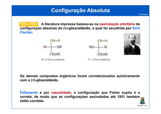 Prof. Nunes
Configuração AbsolutaConfiguração Absoluta
18741874 --19511951 A literatura impressa baseou-se na assinalaçãoassinalação arbritáriaarbritária da
configuração absoluta do (+)(+)--gliceraldeídogliceraldeído, a qual foi escolhida por EmilEmil
FischeFischer.
PGQUIM - UFC
Os demais compostos orgânicos foram correlacionados quimicamente
com o (+)(+)--gliceraldeídogliceraldeído.
FelizmenteFelizmente e por casualidadecasualidade, a configuração que Fisher supôs é a
correta, de modo que as configurações assinaladas até 1951 também
estão corretas.
 