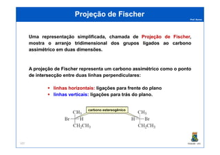 Prof. Nunes
Projeção de FischerProjeção de Fischer
Uma representação simplificada, chamada de ProjeçãoProjeção dede FischerFischer,
mostra o arranjoarranjo tridimensionaltridimensional dosdos gruposgrupos ligadosligados aoao carbonocarbono
assimétricoassimétrico emem duasduas dimensõesdimensões.
A projeçãoprojeção dede FischerFischer representa um carbonocarbono assimétricoassimétrico comocomo oo pontoponto
dede intersecçãointersecção entre duas linhas perpendiculares:
PGQUIM - UFC107
dede intersecçãointersecção entre duas linhas perpendiculares:
linhaslinhas horizontaishorizontais:: ligações para frente do plano
linhaslinhas verticaisverticais:: ligações para trás do plano.
carbono estereogênico
 