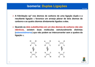 Prof. Nunes
Isomeria:Isomeria: Duplas LigaçõesDuplas Ligações
A hibridação sp2 nos átomos de carbono de uma ligação dupla e a
resultante ligação π favorece um arranjo planar de dois átomos de
carbono e os quatro átomos diretamente ligados a eles.
Quando os doisdois substituintessubstituintes emem umum dosdos átomosátomos dede carbonocarbono nãonão sãosão
idênticosidênticos, existem duas moléculas estruturalmente distintas
(estereoisômerosestereoisômeros) que não podem se interconverter sem a quebra da
PGQUIM - UFC11
(estereoisômerosestereoisômeros) que não podem se interconverter sem a quebra da
ligação π.
 
