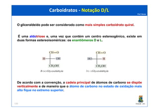 Prof. Nunes
O gliceraldeídogliceraldeído pode ser considerado como mais simples carboidratocarboidrato quiralquiral.
É uma aldoaldotriosetriose e, uma vez que contém um centro estereogênico, existe em
duas formas estereoisoméricas: os enantiômerosenantiômeros DD e LL.
Carboidratos - Notação D/LCarboidratos - Notação D/L
PGQUIM - UFC110
De acordo com a convenção, a cadeiacadeia principalprincipal de átomos de carbono sese dispõedispõe
verticalmenteverticalmente e de maneira que o átomoátomo dede carbonocarbono nono estadoestado dede oxidaçãooxidação maismais
altoalto fiquefique nono extremoextremo superiorsuperior.
 