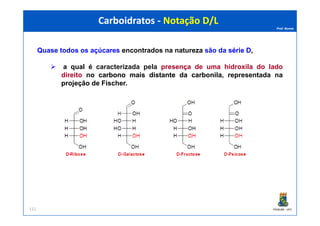 Prof. Nunes
Quase todos os açúcares encontrados na natureza são da sériesérie DD,
a qual é caracterizada pela presença de uma hidroxila do lado
direito no carbonocarbono maismais distantedistante dada carbonilacarbonila, representada na
projeção de Fischer.
Carboidratos - Notação D/LCarboidratos - Notação D/L
PGQUIM - UFC111
 