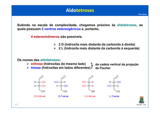 Prof. Nunes
Subindo na escala de complexidade, chegamos próximo às aldotetrosesaldotetroses, as
quais possuem 2 centros estereogênicos e, portanto,
44 estereoisômerosestereoisômeros são possíveis.
22 DD (hidroxila(hidroxila maismais distantedistante dada carbonilacarbonila àà direita)direita)
22 LL (hidroxila(hidroxila maismais distantedistante dada carbonilacarbonila àà esquerda)esquerda)
AldotetrosesAldotetroses
PGQUIM - UFC112
Os nomes das aldotetrosesaldotetroses::
eritroseeritrose (hidroxilas do mesmo lado)
treosetreose (hidroxilas em lados diferentes)
da cadeia vertical da projeção
de Fischer
 
