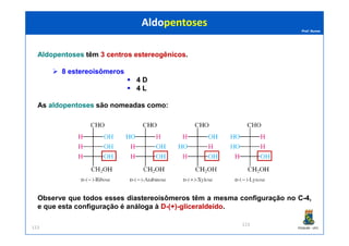 Prof. Nunes
AldopentosesAldopentoses têm 33 centroscentros estereogênicosestereogênicos.
8 estereoisômeros
4 DD
4 LL
As aldopentosesaldopentoses são nomeadas como:
AldopentosesAldopentoses
PGQUIM - UFC113
Observe que todos esses diastereoisômeros têm a mesma configuração no CC--44,,
e que esta configuração é análoga à DD--(+)(+)--gliceraldeídogliceraldeído.
113
 