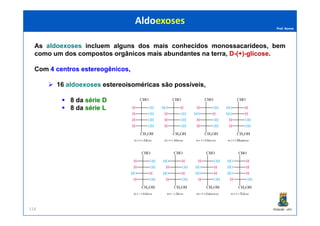 Prof. Nunes
As aldoexoses incluem alguns dos mais conhecidos monossacarídeos, bem
como um dos compostos orgânicos mais abundantes na terra, D-(+)-glicose.
Com 44 centroscentros estereogênicosestereogênicos,
16 aldoexoses estereoisoméricas são possíveis,
8 da sériesérie DD
8 da sériesérie LL
AldoexosesAldoexoses
PGQUIM - UFC114
 