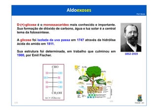 Prof. Nunes
DD--(+)(+)--glicoseglicose é o monossacarídeomonossacarídeo mais conhecido e importante.
Sua formação de dióxido de carbono, água e luz solar é a central
tema da fotossíntese.
A glicoseglicose foi isolada da uva passa em 17471747 através da hidrólise
ácida do amido em 18111811..
Sua estruturaestrutura foifoi determinadadeterminada, em trabalho que culminou em
19001900, por EmilEmil FischerFischer.
AldoexosesAldoexoses
1852-1919
PGQUIM - UFC115
19001900, por EmilEmil FischerFischer. 1852-1919
115
 