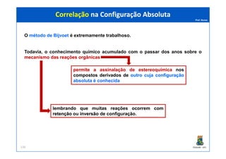 Prof. Nunes
O métodométodo dede BijvoetBijvoet é extremamente trabalhoso.
Todavia, o conhecimento químico acumulado com o passar dos anos sobre o
mecanismomecanismo dasdas reaçõesreações orgânicasorgânicas
Correlação na Configuração AbsolutaCorrelação na Configuração Absoluta
permitepermite aa assinalaçãoassinalação dede estereoquímicaestereoquímica nos
compostos derivados de outrooutro cujacuja configuraçãoconfiguração
absolutaabsoluta éé conhecidaconhecida
PGQUIM - UFC116
absolutaabsoluta éé conhecidaconhecida
lembrando que muitas reações ocorrem com
retençãoretenção ou inversãoinversão de configuração.
 