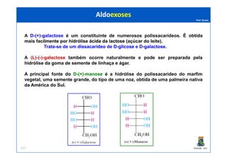 Prof. Nunes
A D-(+)-galactose é um constituinte de numerosos polissacarídeos. É obtida
mais facilmente por hidrólisehidrólise ácidaácida dada lactoselactose (açúcar do leite).
Trata-se de um dissacarídeodissacarídeo de DD--glicoseglicose e DD--galactosegalactose.
A (L)-(-)-galactose também ocorre naturalmente e pode ser preparada pela
hidrólise da goma de semente de linhaça e ágar.
A principal fonte do DD--(+)(+)--manosemanose é a hidrólise do polissacarídeo do marfim
vegetal, uma semente grande, do tipo de uma noz, obtida de uma palmeira nativa
AldoexosesAldoexoses
PGQUIM - UFC117
vegetal, uma semente grande, do tipo de uma noz, obtida de uma palmeira nativa
da América do Sul.
 