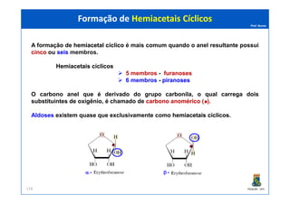 Prof. Nunes
A formação de hemiacetalhemiacetal cíclicocíclico é mais comum quando o anel resultante possui
cincocinco ou seisseis membros.
HemiacetaisHemiacetais cíclicoscíclicos
5 membros - furanosesfuranoses
6 membros - piranosespiranoses
O carbono anel que é derivado do grupo carbonila, o qual carrega dois
substituintes de oxigênio, é chamado de carbonocarbono anoméricoanomérico ( ).
Formação de Hemiacetais CíclicosFormação de Hemiacetais Cíclicos
PGQUIM - UFC
substituintes de oxigênio, é chamado de carbonocarbono anoméricoanomérico ( ).
Aldoses existem quase que exclusivamente como hemiacetaishemiacetais cíclicoscíclicos.
118
 