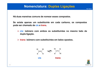 Prof. Nunes
Há duas maneiras comuns de nomear esses compostos.
Se existe apenas um substituinte em cada carbono, os compostos
pode ser chamado de ciscis e transtrans.
ciscis:: isômero com ambos os substituintes no mesmo lado da
dupla ligação.
Nomenclatura:Nomenclatura: Duplas LigaçõesDuplas Ligações
PGQUIM - UFC12
dupla ligação.
transtrans:: isômero com substituintes em lados opostos.
ciscis transtrans
 
