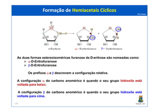 Prof. Nunes
As duas formas estereoisoméricas furanose da D-eritrose são nomeadas como:
Formação de Hemiacetais CíclicosFormação de Hemiacetais Cíclicos
α - β -
PGQUIM - UFC
As duas formas estereoisoméricas furanose da D-eritrose são nomeadas como:
α-D-Eritrofuranose
β-D-Eritrofuranose
Os prefixos α e β descrevem a configuração relativa.
A configuração αα do carbono anomérico é quando o seu grupo hidroxilahidroxila estáestá
voltadavoltada parapara baixobaixo.
A configuração ββ do carbono anomérico é quando o seu grupo hidroxilahidroxila estáestá
voltadavoltada parapara cimacima.
120
 