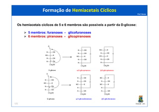 Prof. Nunes
Os hemiacetaishemiacetais cíclicoscíclicos de 55 e 66 membrosmembros são possíveis a partir da D-glicose:
5 membros: furanosesfuranoses -- glicofuranosesglicofuranoses
6 membros: piranosespiranoses -- glicopiranosesglicopiranoses
Formação de Hemiacetais CíclicosFormação de Hemiacetais Cíclicos
PGQUIM - UFC122
 