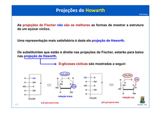 Prof. Nunes
As projeções de Fischer não são as melhores as formas de mostrar a estrutura
de um açúcar cíclico.
Uma representação mais satisfatória é dada ela projeçãoprojeção dede HaworthHaworth.
Os substituintessubstituintes queque estãoestão àà direitadireita nas projeções de Fischer, estarãoestarão parapara baixobaixo
nas projeçãoprojeção dede HaworthHaworth.
Projeções de HowarthProjeções de Howarth
PGQUIM - UFC
nas projeçãoprojeção dede HaworthHaworth.
DD--glicoses cíclicasglicoses cíclicas são mostradas a seguir:
123
relação trans relação cis
 