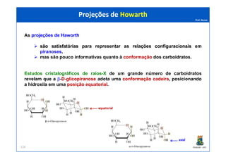 Prof. Nunes
As projeçõesprojeções dede HaworthHaworth
sãosão satisfatóriassatisfatórias para representar as relaçõesrelações configuracionaisconfiguracionais em
piranoses,
mas são pouco informativas quanto à conformaçãoconformação dosdos carboidratoscarboidratos.
Estudos cristalográficos de raios-X de um grande número de carboidratos
revelam que a β-DD--glicopiranoseglicopiranose adota uma conformaçãoconformação cadeiracadeira, posicionando
Projeções de HowarthProjeções de Howarth
PGQUIM - UFC
revelam que a β-DD--glicopiranoseglicopiranose adota uma conformaçãoconformação cadeiracadeira, posicionando
a hidroxila em uma posição equatorial.
124
 