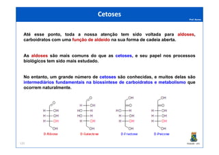 Prof. Nunes
Até esse ponto, toda a nossa atenção tem sido voltada para aldosesaldoses,
carboidratos com uma funçãofunção dede aldeídoaldeído na sua formaforma dede cadeiacadeia abertaaberta.
As aldosesaldoses são mais comuns do que as cetosescetoses, e seu papel nos processos
biológicos tem sido mais estudado.
No entanto, um grande número de cetosescetoses são conhecidas, e muitos delas são
CetosesCetoses
PGQUIM - UFC
No entanto, um grande número de cetosescetoses são conhecidas, e muitos delas são
intermediários fundamentais na biossíntese de carboidratos e metabolismo que
ocorrem naturalmente.
125
 