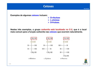 Prof. Nunes
Exemplos de algumas cetosescetoses incluem:
DD--ribuloseribulose
LL--xilulosexilulose
DD--frutosefrutose.
Nestes três exemplos, o grupo carbonila está localizado no C-2, que é o local
mais comum para a função carbonila nas cetosescetoses que ocorrem naturalmente.
CetosesCetoses
PGQUIM - UFC126
 