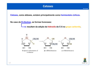 Prof. Nunes
CetosesCetoses, como aldoses, existemexistem principalmenteprincipalmente comocomo hemiacetais cíclicos.
No caso do DD--ribuloseribulose, as formas furanoses:
resultam da adição da hidroxilahidroxila do C-5 no grupogrupo carbonilacarbonila.
CetosesCetoses
PGQUIM - UFC127
 
