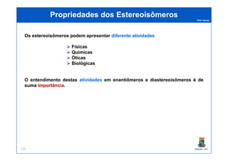 Prof. Nunes
Propriedades dosPropriedades dos EstereoisômerosEstereoisômeros
Os estereoisômeros podem apresentar diferentediferente atividadesatividades
Físicas
Químicas
Óticas
Biológicas
O entendimento destas atividades em enantiômeros e diastereoisômeros é de
PGQUIM - UFC129
O entendimento destas atividades em enantiômeros e diastereoisômeros é de
suma importânciaimportância.
 