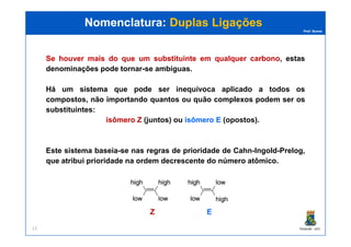 Prof. Nunes
SeSe houverhouver maismais dodo queque umum substituintesubstituinte emem qualquerqualquer carbonocarbono, estas
denominações pode tornar-se ambíguas.
Há um sistema que pode ser inequívoca aplicado a todos os
compostos, não importando quantos ou quão complexos podem ser os
substituintes:
isômeroisômero ZZ (juntos) ou isômeroisômero EE (opostos)(opostos)..
Nomenclatura:Nomenclatura: Duplas LigaçõesDuplas Ligações
PGQUIM - UFC13
isômeroisômero ZZ (juntos) ou isômeroisômero EE (opostos)(opostos)..
Este sistema baseia-se nas regras de prioridade de Cahn-Ingold-Prelog,
que atribui prioridade na ordem decrescente do número atômico.
ZZ EE
 