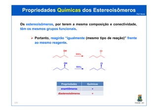 Prof. Nunes
Os estereoisômerosestereoisômeros, por terem a mesma composição e conectividade,
têmtêm osos mesmosmesmos gruposgrupos funcionaisfuncionais.
Portanto, reagirãoreagirão ““igualmenteigualmente ((mesmomesmo tipotipo dede reaçãoreação))” frentefrente
aoao mesmomesmo reagentereagente.
OH
SOCl2
Cl
PropriedadesPropriedades QuímicasQuímicas dosdos EstereoisômerosEstereoisômeros
PGQUIM - UFC131
OH
SOCl2
Cl
Propriedades Químicas
enantiômerosenantiômeros ==
diastereoisômerosdiastereoisômeros ==
 