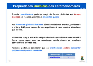 Prof. Nunes
Todavia, enantiômerosenantiômeros poderão reagir de formas disitintas em termostermos
cinéticoscinéticos em reações que utilizem ambientesambientes quiraisquirais.
Nas moléculasmoléculas quiraisquirais dada naturezanatureza, como aminoácidos, enzimas, proteínas e
o próprio DNA, uma dessas formas espelhadas é mais usada e abundante
que a outra.
PropriedadesPropriedades QuímicasQuímicas dosdos EstereoisômerosEstereoisômeros
PGQUIM - UFC132
Isso ocorre porque a estruturaestrutura espacialespacial dede cadacada enantiômeroenantiômero determinarádeterminará aa
formaforma comocomo reagereage comcom osos receptoresreceptores, sendo alguns se encaixam
perfeitamente e outros não.
Portanto, podemos considerar que os enantiômerosenantiômeros podempodem apresentarapresentar
propriedadespropriedades químicasquímicas diferentesdiferentes.
Propriedades Químicas
enantiômerosenantiômeros ≠≠
 
