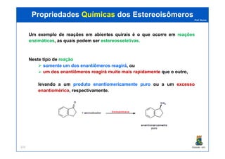 Prof. Nunes
Um exemplo de reações em abientes quirais é o que ocorre em reaçõesreações
enzimáticasenzimáticas, as quais podem ser estereosseletivasestereosseletivas..
Neste tipo de reaçãoreação
somentesomente umum dosdos enantiômerosenantiômeros reagiráreagirá, ou
umum dosdos enantiômerosenantiômeros reagiráreagirá muitomuito maismais rapidamenterapidamente que o outro,
PropriedadesPropriedades QuímicasQuímicas dosdos EstereoisômerosEstereoisômeros
PGQUIM - UFC133
levando a um produtoproduto enantiomericamenteenantiomericamente puropuro ou a um excessoexcesso
enantioméricoenantiomérico, respectivamente.
 
