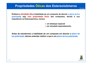 Prof. Nunes
PropriedadesPropriedades ÓticasÓticas dosdos EstereoisômerosEstereoisômeros
Embora a atividadeatividade óticaótica (habilidade de um composto de desviar o plano da luz
polarizada)) seja umauma propriedadepropriedade físicafísica dos compostos, devido à sua
importância na Estereoquímica, merece
um destaque especial
ser estudada separadamente.
PGQUIM - UFC134
Antes de estudarmos a habilidade de um composto em desviar o planoplano dada
luzluz polarizadapolarizada, demos entender melhor o que é um planoplano dada luzluz polarizadapolarizada.
 