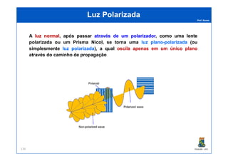 Prof. Nunes
Luz PolarizadaLuz Polarizada
A luzluz normalnormal, após passar atravésatravés dede umum polarizadorpolarizador, como uma lente
polarizada ou um Prisma Nicol, se torna uma luzluz planoplano--polarizadapolarizada (ou
simplesmente luzluz polarizadapolarizada), a qual oscilaoscila apenasapenas emem umum únicoúnico planoplano
através do caminho de propagação
PGQUIM - UFC136
 