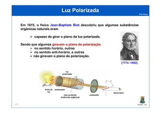 Prof. Nunes
Luz PolarizadaLuz Polarizada
Em 1815, o físico JeanJean--BaptisteBaptiste BiotBiot descobriu que algumasalgumas substânciassubstâncias
orgânicasorgânicas naturaisnaturais erameram
capazescapazes dede girargirar oo planoplano dada luzluz polarizadapolarizada.
Sendo que algumas giravamgiravam oo planoplano dede polarizaçãopolarização
no sentido horário, outras
no sentido anti-horário, e outras
nãonão giravamgiravam oo planoplano dede polarizaçãopolarização.
PGQUIM - UFC137
nãonão giravamgiravam oo planoplano dede polarizaçãopolarização.
(1774 -1862)
observador
analisadorcela contendo
moléculas orgânicas
polarizadorfonte de
luz
luz
polarizada
 