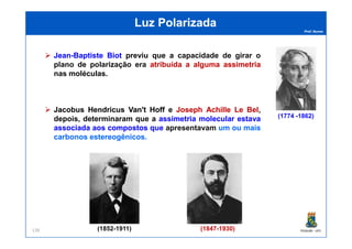 Prof. Nunes
Luz PolarizadaLuz Polarizada
JeanJean--BaptisteBaptiste BiotBiot previu que a capacidadecapacidade dede girargirar oo
planoplano dede polarizaçãopolarização eraera atribuídaatribuída aa algumaalguma assimetriaassimetria
nas moléculas.
JacobusJacobus HendricusHendricus Van'tVan't HoffHoff e JosephJoseph AchilleAchille LeLe BelBel,
depois, determinaram que a assimetriaassimetria molecularmolecular estavaestava
associadaassociada aosaos compostoscompostos queque apresentavamapresentavam umum ouou maismais
(1774 -1862)
PGQUIM - UFC138
associadaassociada aosaos compostoscompostos queque apresentavamapresentavam umum ouou maismais
carbonoscarbonos estereogênicosestereogênicos.
(1852-1911) (1847-1930)
 
