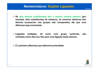 Prof. Nunes
Se doisdois átomosátomos substituintessubstituintes têmtêm oo mesmomesmo númeronúmero atómicoatómico (por
exemplo, dois substituintes de carbono), os números atómicos dos
átomos sucessivos nos grupos são comparados até que uma
diferença seja encontrada.
LigaçõesLigações múltiplasmúltiplas, tal como num grupo carbonila, são
Nomenclatura:Nomenclatura: Duplas LigaçõesDuplas Ligações
PGQUIM - UFC14
LigaçõesLigações múltiplasmúltiplas, tal como num grupo carbonila, são
contadas como dois (ou três para uma ligação tripla) átomos.
É a primeira diferença que determina prioridade.
 