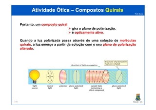 Prof. Nunes
Atividade ÓticaAtividade Ótica –– CompostosCompostos QuiraisQuirais
Portanto, um compostocomposto quiralquiral
gira o plano de polarização.
é opticamenteopticamente ativoativo.
Quando a luz polarizada passa através de uma solução de moléculasmoléculas
quiraisquirais, a luz emerge a partir da solução com o seu planoplano dede polarizaçãopolarização
alteradoalterado.
PGQUIM - UFC140
 