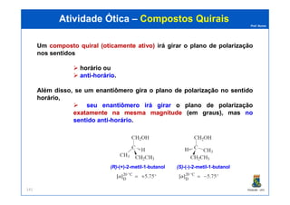 Prof. Nunes
Um compostocomposto quiralquiral (oticamente(oticamente ativo)ativo) irá girar o plano de polarização
nos sentidos
horáriohorário ou
antianti--horáriohorário.
Além disso, se um enantiômeroenantiômero giragira oo planoplano dede polarizaçãopolarização nono sentidosentido
horáriohorário,
seuseu enantiômeroenantiômero iráirá girargirar o plano de polarização
Atividade ÓticaAtividade Ótica –– CompostosCompostos QuiraisQuirais
PGQUIM - UFC141
seuseu enantiômeroenantiômero iráirá girargirar o plano de polarização
exatamenteexatamente nana mesmamesma magnitudemagnitude (em graus), mas nono
sentidosentido antianti--horáriohorário.
(R)(R)--(+)(+)--22--metilmetil--11--butanolbutanol (S)(S)--((--))--22--metilmetil--11--butanolbutanol
 