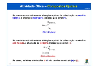 Prof. Nunes
Se um composto oticamente ativo gira o plano de polarização no sentidosentido
horáriohorário, é chamado dextrógirodextrógiro, indicado pelo sinal (+)(+).
(R)(R)--(+)(+)--22--butanolbutanol
Atividade ÓticaAtividade Ótica –– CompostosCompostos QuiraisQuirais
PGQUIM - UFC142
Se um composto oticamente ativo gira o plano de polarização no sentido
antianti--horáriohorário, é chamado de levógirolevógiro, indicado pelo sinal ((--)).
Às vezes, as letras minúsculas dd e ll são usadas em vez de (+)(+) e ((--)).
(S)(S)--((--))--ácido málicoácido málico
 