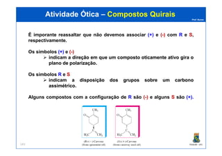 Prof. Nunes
É imporante reassaltar que não devemos associar (+)(+) e ((--)) com RR e SS,
respectivamente.
Os símbolos (+)(+) e ((--))
indicam aa direçãodireção emem queque umum compostocomposto oticamenteoticamente ativoativo giragira oo
planoplano dede polarizaçãopolarização.
Os símbolos RR e SS
indicam aa disposiçãodisposição dosdos gruposgrupos sobresobre umum carbonocarbono
Atividade ÓticaAtividade Ótica –– CompostosCompostos QuiraisQuirais
PGQUIM - UFC143
indicam aa disposiçãodisposição dosdos gruposgrupos sobresobre umum carbonocarbono
assimétricoassimétrico.
Alguns compostos com a configuração de RR são ((--)) e alguns SS são (+)(+)..
 