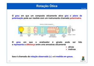 Prof. Nunes
Rotação ÓticaRotação Ótica
O graugrau em que um composto oticamente ativo giragira oo planoplano dede
polarizaçãopolarização pode ser medida com um instrumento chamado polarímetropolarímetro.
PGQUIM - UFC145
O graugrau em que o analisador é girado pode ser lido
e representarepresenta a diferençadiferença entre uma amostras oticamente
ativas
inativas
Isso é chamado de rotaçãorotação observadaobservada ((αα)) e é medidamedida emem grausgraus.
 