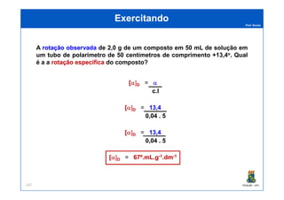 Prof. Nunes
A rotaçãorotação observadaobservada de 2,0 g de um composto em 50 mL de solução em
um tubo de polarímetro de 50 centímetros de comprimento +13,4o. Qual
é a a rotaçãorotação específicaespecífica do composto?
ExercitandoExercitando
[[α]α]DD = αα
c.lc.l
PGQUIM - UFC147
[[α]α]DD = 13,413,4
0,04 . 50,04 . 5
[[α]α]DD = 13,413,4
0,04 . 50,04 . 5
[[α]α]DD = 67º.mL.g67º.mL.g--11.dm.dm--11
 