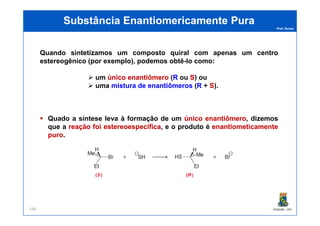 Prof. Nunes
Quando sintetizamos um composto quiral com apenas um centro
estereogênico (por exemplo), podemos obtê-lo como:
um únicoúnico enantiômeroenantiômero ((RR ouou SS)) ou
uma misturamistura dede enantiômerosenantiômeros ((RR ++ SS)).
Substância Enantiomericamente PuraSubstância Enantiomericamente Pura
PGQUIM - UFC148
Quado a síntese leva à formação de um únicoúnico enantiômeroenantiômero, dizemos
que a reaçãoreação foifoi estereoespecíficaestereoespecífica, e o produto é enantiometicamenteenantiometicamente
puropuro.
 