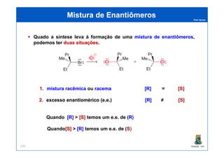 Prof. Nunes
Quado a síntese leva à formação de uma misturamistura dede enantiômerosenantiômeros,
podemos ter duasduas situaçõessituações.
Mistura de EnantiômerosMistura de Enantiômeros
PGQUIM - UFC149
1.1. misturamistura racêmicaracêmica ou racemaracema [R][R] == [S][S]
2.2. excessoexcesso enantioméricoenantiomérico (e(e..ee..)) [R][R] ≠≠ [S][S]
Quando [R][R] >> [S][S] temos um e.e. de (R)R)
Quando[S][S] >> [R][R] temos um e.e. de (SS))
 
