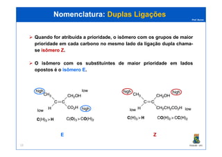 Prof. Nunes
Quando for atribuída a prioridade, o isômero com os grupos de maior
prioridade em cada carbono no mesmo lado da ligação dupla chama-
se isômeroisômero ZZ.
O isômero com os substituintes de maior prioridade em lados
opostos é o isômeroisômero EE.
Nomenclatura:Nomenclatura: Duplas LigaçõesDuplas Ligações
PGQUIM - UFC15
EE ZZ
 