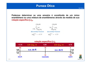Prof. Nunes
Podemos determinar se uma amostra é constituída de um únicoúnico
enantiômeroenantiômero ou uma misturamistura dede enantiômerosenantiômeros através da medida de sua
rotaçãorotação específicaespecífica [[α]α]DD.
Pureza ÓticaPureza Ótica
PGQUIM - UFC150
%R
%S
%R
%S
100100
00 100100
00
5050
5050
rotação específica [rotação específica [α]α]DD
+ 5,75+ 5,75 -- 5,755,750,000,005,75 >5,75 > [[α]α]DD > 0> 0 5,75 <5,75 < [[α]α]DD < 0< 0
e.e.e.e. de Rde R e.e.e.e. de Sde S
S.E.P.S.E.P. S.E.P.S.E.P.racematoracemato
 