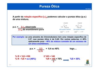 Prof. Nunes
A partir da rotaçãorotação específicaespecífica [[α]α]DD podemos calcular a purezapureza óticaótica (p(p..oo..))
de uma mistura.
pp..oo.. = [[α]α]DD observada
[[α]α]DD do enantiômero puro
Pureza ÓticaPureza Ótica
PGQUIM - UFC151
PorPor exemploexemplo:: se uma amostra de 2-bromobutano tem uma rotação específica de
2,3º, sua pureza ótica é de 0,40. Em outras palavras, é 4040%%
opticamenteopticamente purapura - 4040%% dada misturamistura consisteconsiste dede umum excessoexcesso dede
umum únicoúnico enantiômeroenantiômero.
pp..oo.. = 22,,33 = 00,,44 ou 4040%% logologo........
55,,7575
%% RR ++ %%SS ==100100 22 %%RR == 140140
%% RR -- %%SS == ee..ee ((4040%%)) %%RR == 140140 = 7070%% %%SS == 3030%%
22
 