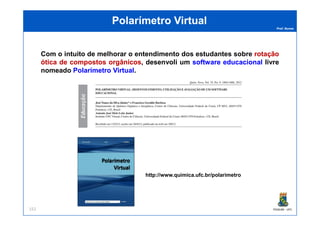 Prof. Nunes
Polarímetro VirtualPolarímetro Virtual
Com o intuito de melhorar o entendimento dos estudantes sobre rotaçãorotação
óticaótica dede compostoscompostos orgânicosorgânicos, desenvoli um softwaresoftware educacionaleducacional livre
nomeado PolarímetroPolarímetro VirtualVirtual.
PGQUIM - UFC152
http://www.quimica.ufc.br/polarimetro
 