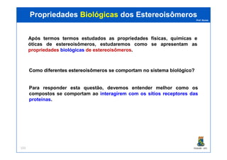 Prof. Nunes
PropriedadesPropriedades BiológicasBiológicas dosdos EstereoisômerosEstereoisômeros
ComoComo diferentesdiferentes estereoisômerosestereoisômeros sese comportamcomportam nono sistemasistema biológico?biológico?
Após termos termos estudados as propriedades físicas, químicas e
óticas de estereoisômeros, estudaremos como se apresentam as
propriedades biológicasbiológicas de estereoisômeros.
PGQUIM - UFC153
Para responder esta questão, devemos entender melhor como os
compostos se comportam ao interagireminteragirem comcom osos sítiossítios receptoresreceptores dasdas
proteínasproteínas.
 