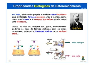 Prof. Nunes
Em 1894, Emil Fisher propôs o modelo chavechave-fechadurafechadura
para a interação fármacofármaco-receptorreceptor, onde o fármaco agiria
como uma chavechave e o receptorreceptor (proteína)(proteína) atuaria como
uma fechadurafechadura.
Devido ao fato do receptorreceptor serser quiralquiral, enantiômeros
poderão se ligar de formas distintas com os sítios
receptores, levando a diferentesdiferentes efeitosefeitos ou a nenhumnenhum
efeitoefeito.
PropriedadesPropriedades BiológicasBiológicas dede EstereoisômerosEstereoisômeros
Emil Fisher
PGQUIM - UFC154
efeitoefeito.
efeito biológico
sem efeito
 