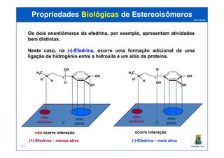 Prof. Nunes
Os dois enantiômeros da efedrinaefedrina, por exemplo, apresentam atividadesatividades
bembem distintasdistintas.
Neste caso, na ((--))--EfedrinaEfedrina, ocorre uma formação adicional de uma
ligação de hidrogênio entre a hidroxila e um sítio da proteína.
OH
H
N+
H3C
H H
OH
OH
N+
H3C
H H **
PropriedadesPropriedades BiológicasBiológicas dede EstereoisômerosEstereoisômeros
PGQUIM - UFC155
OH
OH
H H
OH
H
H H **
X
sítio
aniônico
área
plana
nãonão ocorre interação
X
sítio
aniônico
área
plana
ocorre interação
(+)-Efedrina – menos ativa (-)-Efedrina – mais ativa
 